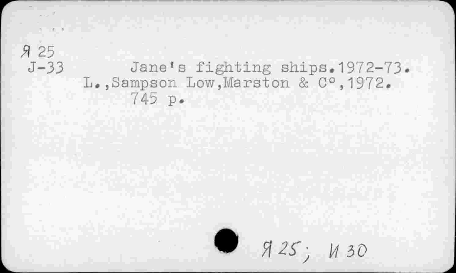 ﻿25
J-33 Jane’s fighting ships.1972-73• L.,Sampson Low,Marston & C°,1972. 745 p.
• flZT; M 50